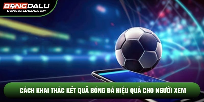 Cách khai thác kết quả bóng đá hiệu quả cho người xem