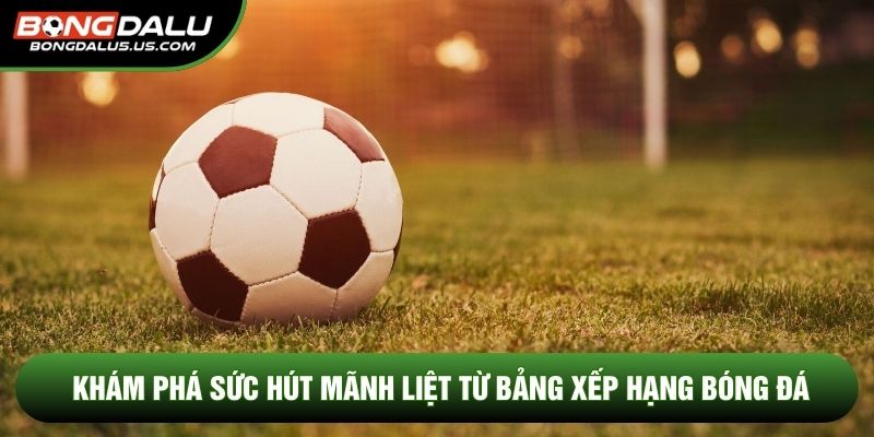 Khám phá sức hút mãnh liệt từ bảng xếp hạng bóng đá