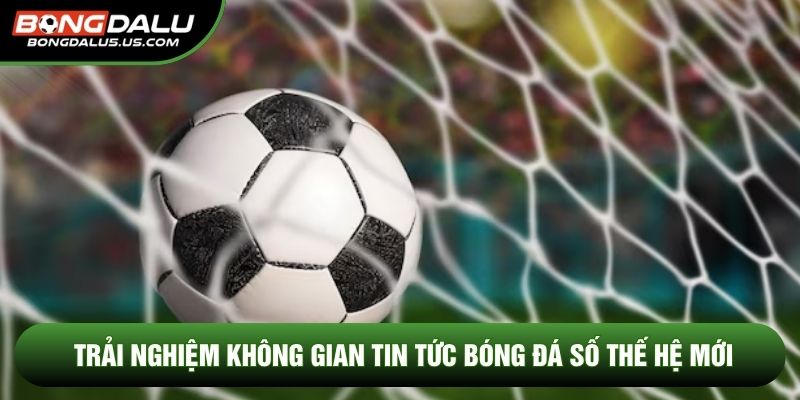 Trải nghiệm không gian tin tức bóng đá số thế hệ mới